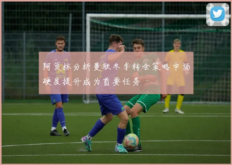 阿莫林分析曼联冬季转会策略中场硬度提升成为首要任务