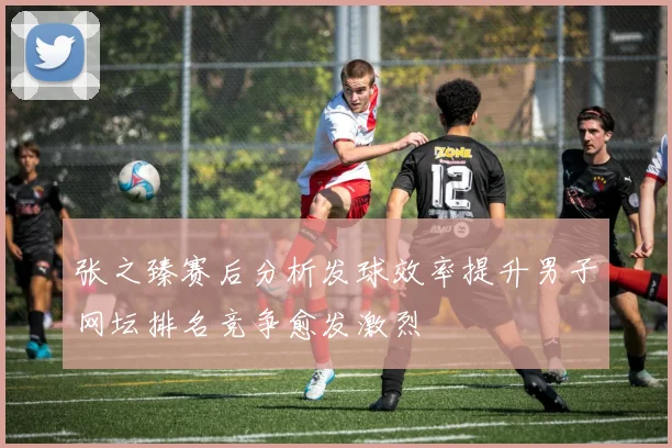 张之臻赛后分析发球效率提升男子网坛排名竞争愈发激烈