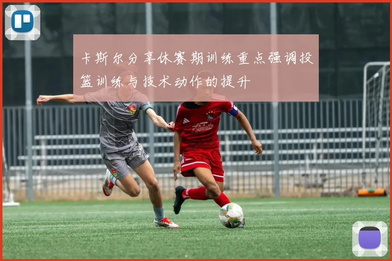卡斯尔分享休赛期训练重点强调投篮训练与技术动作的提升
