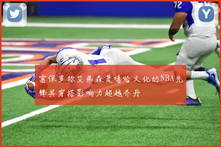 富保罗称艾弗森是嘻哈文化的NBA先锋其穿搭影响力超越乔丹