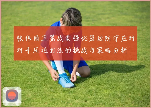 张伟丽卫冕战前强化笼边防守应对对手压迫打法的挑战与策略分析