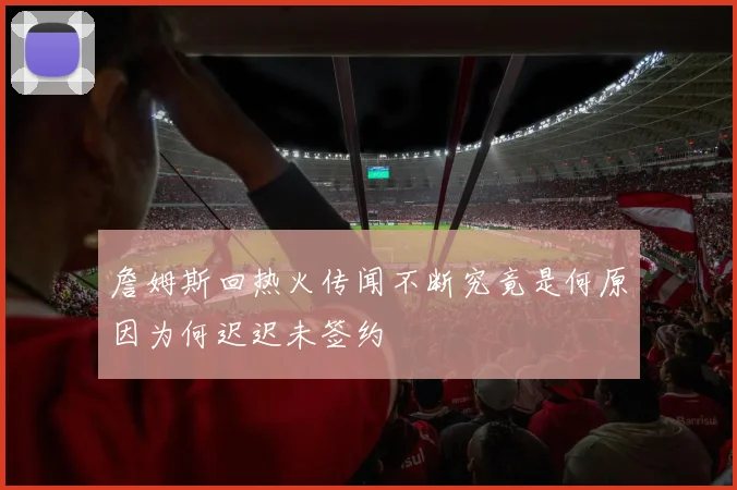 詹姆斯回热火传闻不断究竟是何原因为何迟迟未签约